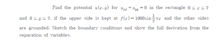 Find the potential u(x, y) for Ugg +uyy = 0 in the rectangle 0 sa< 2
and 0<ys 2, if the upper side is kept at f(x)=1000sin-rx and the other sides
are grounded. Sketch the boundary conditions and show the full derivation from the
separation of variables.
