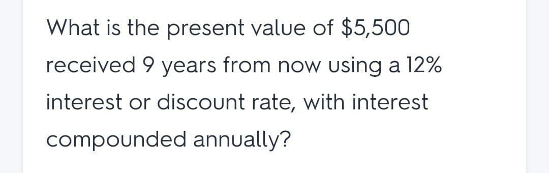 What is the present value of $5,500
received 9 years from now using a 12%
interest or discount rate, with interest
compounded annually?
