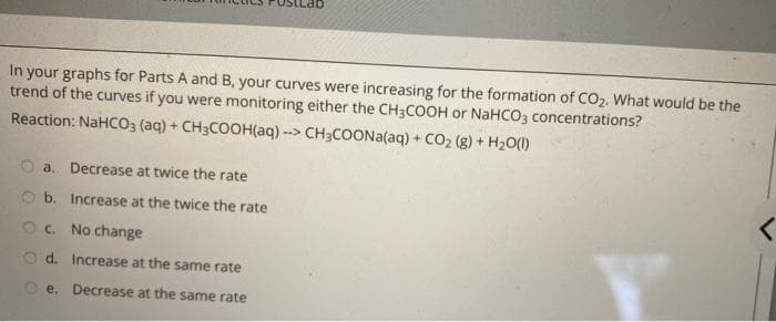 In your graphs for Parts A and B, your curves were increasing for the formation of CO2. What would be the
trend of the curves if you were monitoring either the CH3COOH or NaHCO3 concentrations?
Reaction: NaHCO3 (aq) + CH3COOH(aq) --> CH3COONA(aq) + CO2 (g) + H20(1)
O a. Decrease at twice the rate
O b. Increase at the twice the rate
Oc. No change
O d. Increase at the same rate
e. Decrease at the same rate
