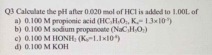 Q3 Calculate the pH after 0.020 mol of HCl is added to 1.00L of
a) 0.100 M propionic acid (HC3H502, K₁= 1.3x10-5)
b) 0.100 M sodium propanoate (NaC3H5O₂)
c) 0.100 M HONH₂ (K=1.1x10-8)
d) 0.100 M KOH