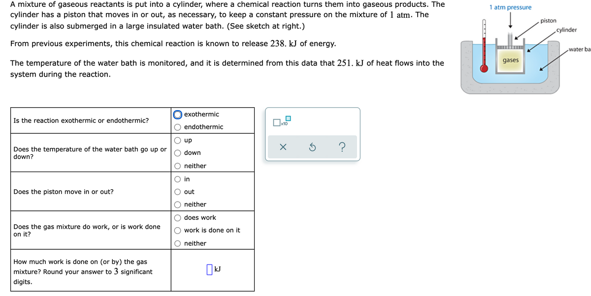 A mixture of gaseous reactants is put into a cylinder, where a chemical reaction turns them into gaseous products. The
cylinder has a piston that moves in or out, as necessary, to keep a constant pressure on the mixture of 1 atm. The
cylinder is also submerged in a large insulated water bath. (See sketch at right.)
1 atm pressure
piston
cylinder
From previous experiments, this chemical reaction is known to release 238. kJ of energy.
water ba
The temperature of the water bath is monitored, and it is determined from this data that 251. kJ of heat flows into the
gases
system during the reaction.
exothermic
Is the reaction exothermic or endothermic?
endothermic
up
Does the temperature of the water bath go up or
down?
down
neither
in
Does the piston move in or out?
out
neither
does work
Does the gas mixture do work, or is work done
on it?
work is done on it
neither
How much work is done on (or by) the gas
mixture? Round your answer to 3 significant
||kJ
digits.
O OIO
