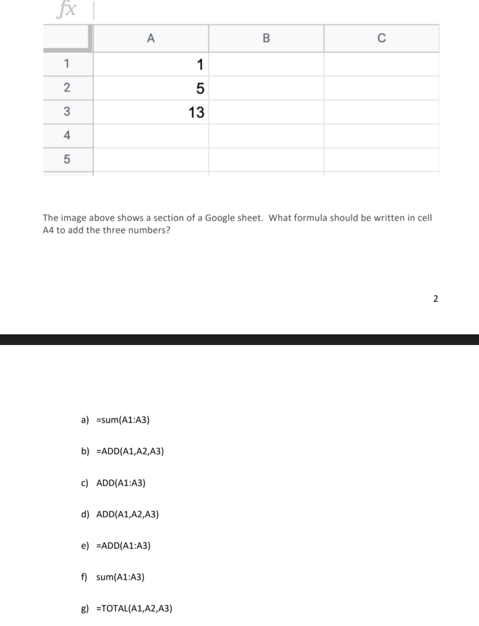 fx
А
C
1
1
2
13
4
5
The image above shows a section of a Google sheet. What formula should be written in cell
A4 to add the three numbers?
2
a) =sum(A1:A3)
b) =ADD(A1,A2,A3)
c) ADD(A1:A3)
d) ADD(A1,A2,A3)
e) =ADD(A1:A3)
f) sum(A1:A3)
g) =TOTAL(A1,A2,A3)
LO
