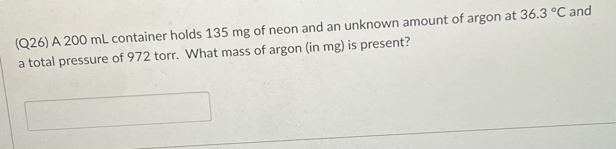 (Q26) A 200 mL container holds 135 mg of neon and an unknown amount of argon at 36.3 °C and
a total pressure of 972 torr. What mass of argon (in mg) is present?
