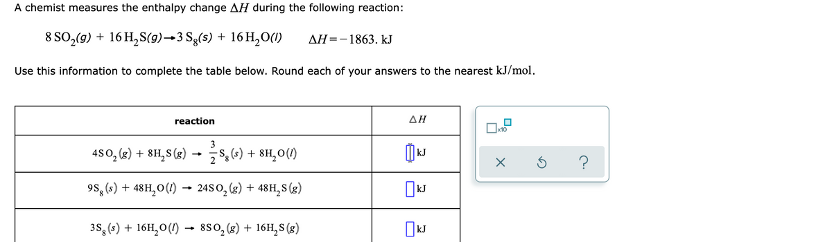 A chemist measures the enthalpy change AH during the following reaction:
8 SO,(9) + 16 H,S(9)→3 Sg(s) + 16 H,0(1)
AH=-1863. kJ
Use this information to complete the table below. Round each of your answers to the nearest kJ/mol.
reaction
ΔΗ
3
480, (g) + 8H, S (g)
2 $ (s) + 8H,0(1)
kJ
?
9s, (4) + 48H,0(1) →
24S0, (3) + 48H, S (g)
3S, (s) + 16H,0(1) → 880, (g) + 16H,S (3)
kJ
