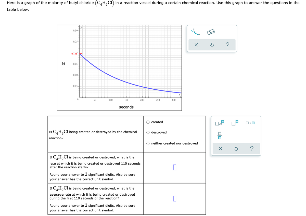 Here is a graph of the molarity of butyl chloride (C,H,Cl) in a reaction vessel during a certain chemical reaction. Use this graph to answer the questions in the
table below.
0.30-
0,25 -
0.198
M
0.15-
0.10-
0.05-
50
100
150
200
250
300
seconds
created
x10
Is C,H,Cl being created or destroyed by the chemical
O destroyed
reaction?
neither created nor destroyed
If C,H,Cl
is being created or destroyed, what is the
rate at which it is being created or destroyed 110 seconds
after the reaction starts?
Round your answer to 2 significant digits. Also be sure
your answer has the correct unit symbol.
If C,H,Cl is being created or destroyed, what is the
average rate at which it is being created or destroyed
during the first 110 seconds of the reaction?
Round your answer to 2 significant digits. Also be sure
your answer has the correct unit symbol.
