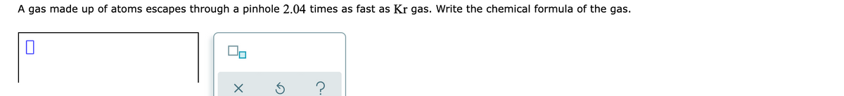 A gas made up of atoms escapes through a pinhole 2.04 times as fast as Kr gas. Write the chemical formula of the gas.
