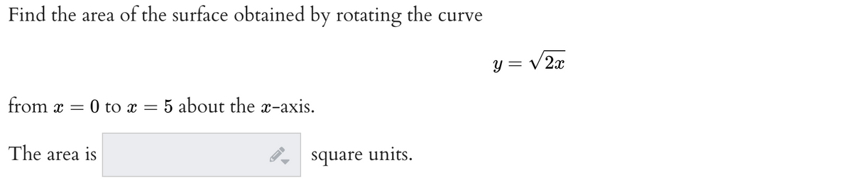 **Problem: Calculating the Surface Area from a Rotated Curve**

Find the area of the surface obtained by rotating the curve 

\[ y = \sqrt{2x} \]

from \( x = 0 \) to \( x = 5 \) about the x-axis.

**Solution**

The area is \[\boxed{\phantom{0000}} \] square units.

**Diagrams and Graphs Explanation:**

In this problem, we calculate the area of the surface generated by rotating a given curve about the x-axis. The given curve is \( y = \sqrt{2x} \), and the interval for x is from 0 to 5.

To solve this:

1. **Formula for Surface Area of Revolution:**
   The formula to find the surface area \( S \) when rotating a function \( y = f(x) \) about the x-axis from \( x = a \) to \( x = b \) is:
   
   \[ S = 2\pi \int_{a}^{b} y \sqrt{1 + \left( \frac{dy}{dx} \right)^2} \, dx \]
   
2. **Compute \( \frac{dy}{dx} \):**
   First, we need to find the derivative of \( y = \sqrt{2x} \).
   
   \[ y = \sqrt{2x} \implies \frac{dy}{dx} = \frac{d}{dx} (\sqrt{2x}) = \frac{1}{\sqrt{2x}} \cdot 2 = \frac{1}{\sqrt{2x}} \]
   
3. **Substitute into the Surface Area Formula:**
   Substitute \( y \) and \( \frac{dy}{dx} \) into the surface area formula:

   \[ S = 2\pi \int_{0}^{5} (\sqrt{2x}) \sqrt{1 + \left( \frac{1}{\sqrt{2x}} \right)^2} \, dx \]
   
   Simplify inside the integral:
   
   \[ \left( \frac{1}{\sqrt{2x}} \right)^2 = \frac{1}{2x} \]
   
   \[ S = 2\pi \int_{0}^{5} (\sqrt{2x}) \sqrt{1 +