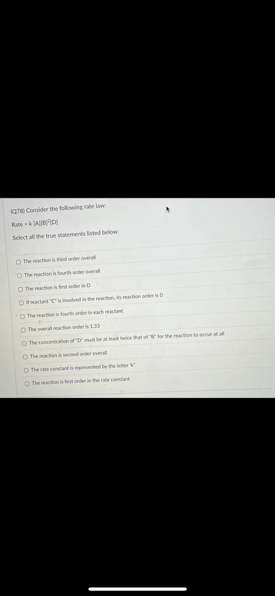 (Q78) Consider the following rate law:
Rate = k [A][B]?[D]
Select all the true statements listed below:
O The reaction is third order overall
O The reaction is fourth order overall
O The reaction is first order in D
O If reactant "C" is involved in the reaction, its reaction order is 0
O The reaction is fourth order in each reactant
O The overall reaction order is 1.33
O The concentration of "D" must be at least twice that of "B" for the reaction to occur at all
O The reaction is second order overall
O The rate constant is represented by the letter 'k"
O The reaction is first order in the rate constant
O o OO
