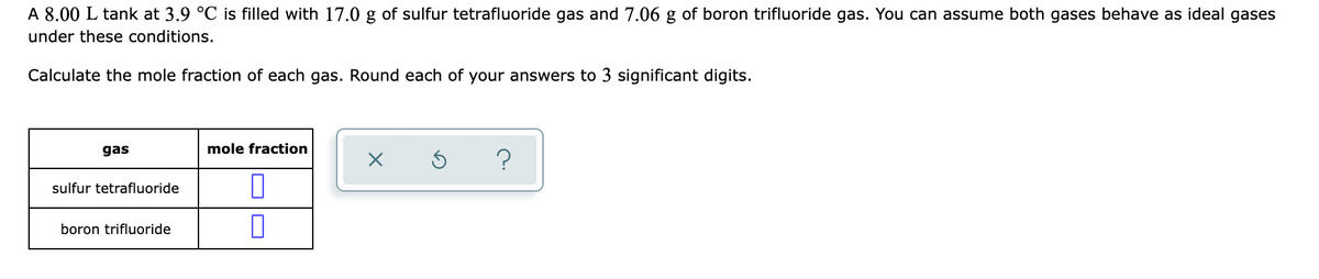 A 8.00 L tank at 3.9 °C is filled with 17.0 g of sulfur tetrafluoride gas and 7.06 g of boron trifluoride gas. You can assume both gases behave as ideal gases
under these conditions.
Calculate the mole fraction of each gas. Round each of your answers to 3 significant digits.
gas
mole fraction
?
sulfur tetrafluoride
boron trifluoride
