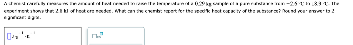 A chemist carefully measures the amount of heat needed to raise the temperature of a 0.29 kg sample of a pure substance from -2.6 °C to 18.9 °C. The
experiment shows that 2.8 kJ of heat are needed. What can the chemist report for the specific heat capacity of the substance? Round your answer to 2
significant digits.
- 1
1
·K
