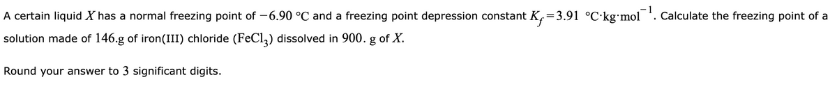 A certain liquid X has a normal freezing point of -6.90 °C and a freezing point depression constant K=3.91 °C·kgmol . Calculate the freezing point of a
solution made of 146.g of iron(III) chloride (FECI,) dissolved in 900. g of X.
Round your answer to 3 significant digits.
