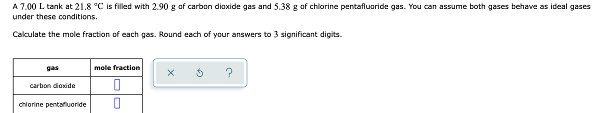 A 7.00 L tank at 21.8 °C is filled with 2.90 g of carbon dioxide gas and 5.38 g of chlorine pentafluoride gas. You can assume both gases behave as ideal gases
under these conditions.
Calculate the mole fraction of each gas. Round each of your answers to 3 significant digits.
gas
mole fraction
carbon dioxide
chlorine pentafluoride
