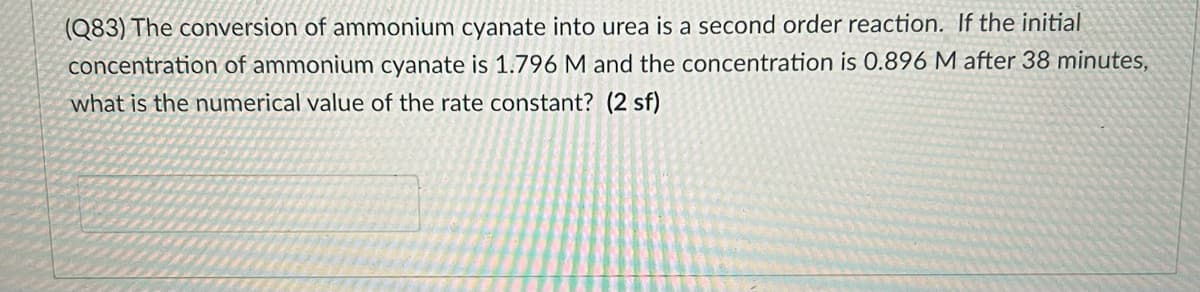 (Q83) The conversion of ammonium cyanate into urea is a second order reaction. If the initial
concentration of ammonium cyanate is 1.796 M and the concentration is 0.896 M after 38 minutes,
what is the numerical value of the rate constant? (2 sf)
