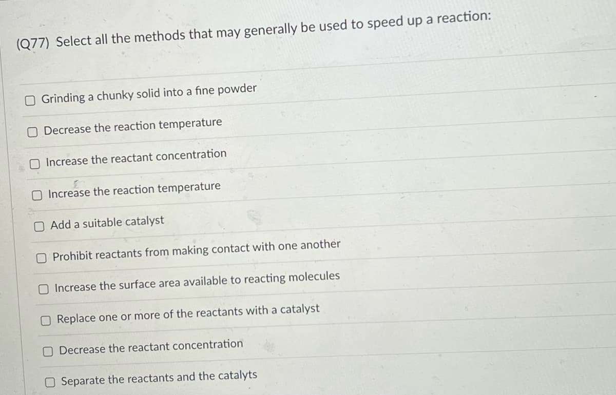 (Q77) Select all the methods that may generally be used to speed up a reaction:
O Grinding a chunky solid into a fine powder
O Decrease the reaction temperature
O Increase the reactant concentration
O Increase the reaction temperature
O Add a suitable catalyst
O Prohibit reactants from making contact with one another
O Increase the surface area available to reacting molecules
O Replace one or more of the reactants with a catalyst
O Decrease the reactant concentration
O Separate the reactants and the catalyts
