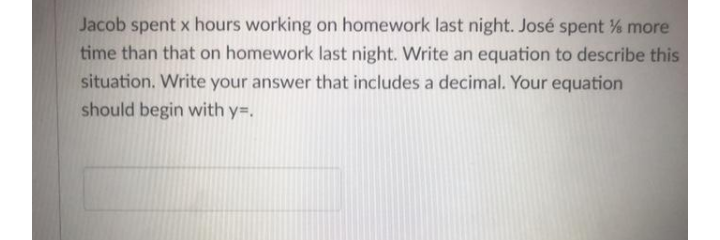 Jacob spent x hours working on homework last night. José spent % more
time than that on homework last night. Write an equation to describe this
situation. Write your answer that includes a decimal. Your equation
should begin with y=.
