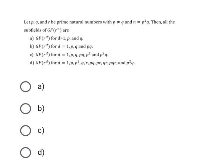 Let p, q, and r be prime natural numbers with p # q and n = p²q. Then, all the
subfields of GF(r") are
a) GF(r4) for d=1, p, and q.
b) GF(rd) for d = 1,p,q and pq.
%3D
c) GF(r") for d = 1,p,q.pq.p² and p2q.
d) GF(r") for d = 1,p.p,q,r.pq.pr, qr.pqr, and p2q.
a)
b)
O d)
