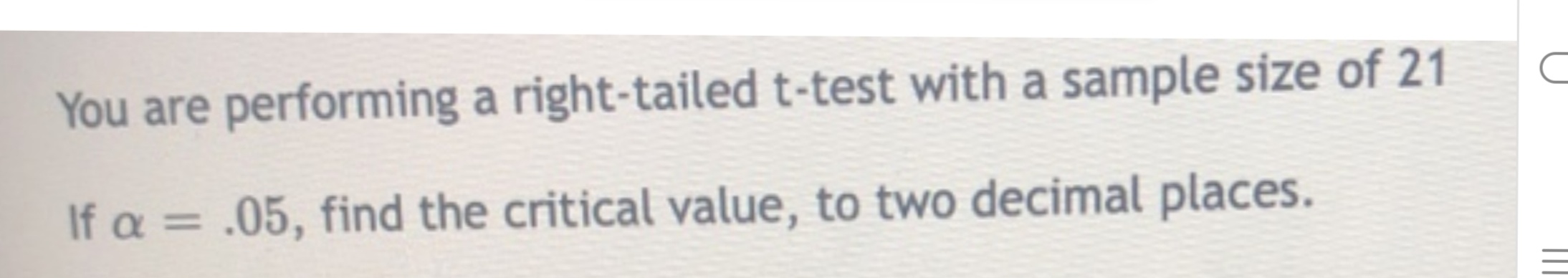 You are performing a right-tailed t-test with a sample size of 21
If a = .05, find the critical value, to two decimal places.
