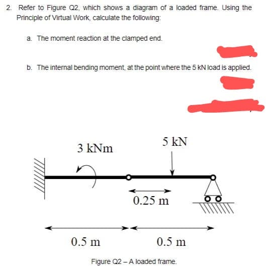 2. Refer to Figure Q2, which shows a diagram of a loaded frame. Using the
Principle of Virtual Work, calculate the following:
a. The moment reaction at the clamped end.
b. The internal bending moment, at the point where the 5 kN load is applied.
3 kNm
0.5 m
5 kN
0.25 m
0.5 m
Figure Q2 - A loaded frame.