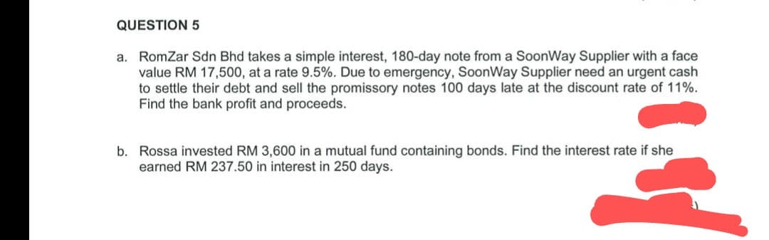 QUESTION 5
a. RomZar Sdn Bhd takes a simple interest, 180-day note from a SoonWay Supplier with a face
value RM 17,500, at a rate 9.5%. Due to emergency, SoonWay Supplier need an urgent cash
to settle their debt and sell the promissory notes 100 days late at the discount rate of 11%.
Find the bank profit and proceeds.
b. Rossa invested RM 3,600 in a mutual fund containing bonds. Find the interest rate if she
earned RM 237.50 in interest in 250 days.