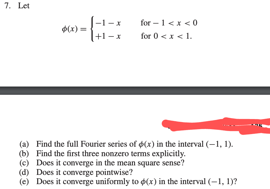 7. Let
(a)
(b)
p(x) =
-1-x_ _for-1 < x < 0
+1-x for 0 < x < 1.
Find the full Fourier series of p(x) in the interval (-1, 1).
Find the first three nonzero terms explicitly.
(c)
(d) Does it converge pointwise?
(e) Does it converge uniformly to p(x) in the interval (-1, 1)?
Does it converge in the mean square sense?
OR