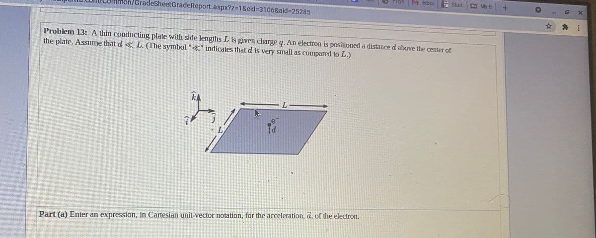 Mnbo
SAU,
Stud
Ka My B
hon/GradeSheetGradeReport.aspx?z%3D1&eid%=3106&aid%3D25285
☆為:
Problem 13: A thin conducting plate with side lengths L is given charge q. An electron is positioneda distance d above the center of
the plate. Assume that d < L. (The symbol "<" indicates that d is very small as compared to L.)
Part (a) Enter an expression, in Cartesian unit-vector notation, for the acceleration, a, of the electron.
