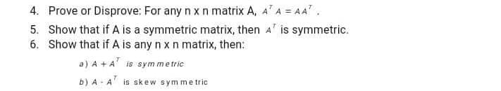 4. Prove or Disprove: For any n x n matrix A, A'A = AA.
5. Show that if A is a symmetric matrix, then A is symmetric.
6. Show that if A is any n x n matrix, then:
a) A +A is symme tric
b) A - A is skew sym me tric
