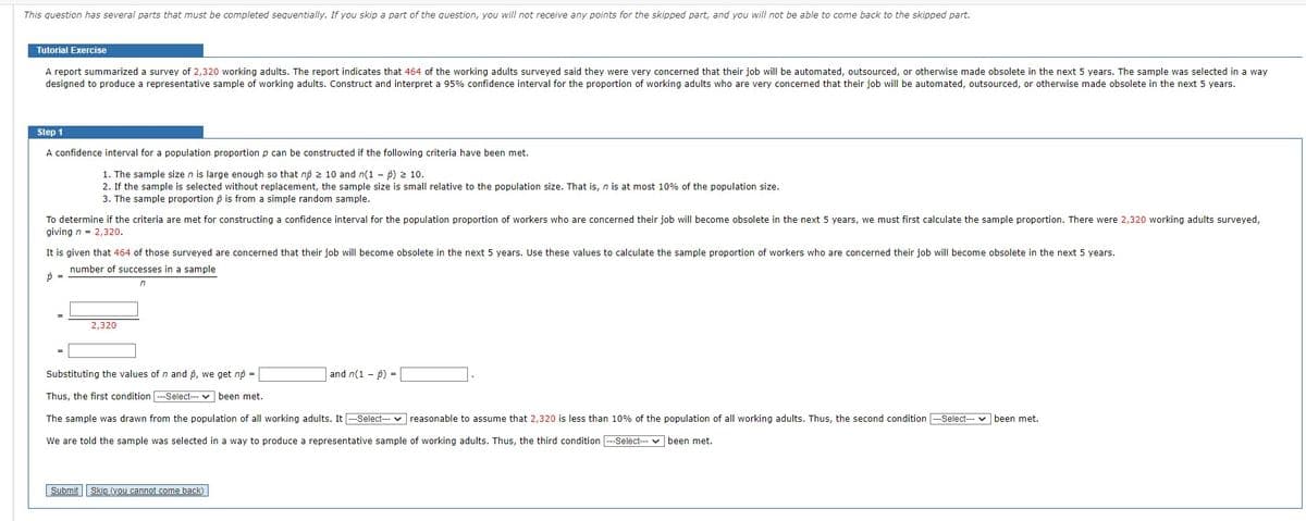 This question has several parts that must be completed sequentially. If you skip part of the question, you will not receive any points for the skipped part, and you will not be able to come back to the skipped part.
Tutorial Exercise
A report summarized a survey of 2,320 working adults. The report indicates that 464 of the working adults surveyed said they were very concerned that their job will be automated, outsourced, or otherwise made obsolete in the next 5 years. The sample was selected in a way
designed to produce a representative sample of working adults. Construct and interpret a 95% confidence interval for the proportion of working adults who are very concerned that their job will be automated, outsourced, or otherwise made obsolete in the next 5 years.
Step 1
A confidence interval for a population proportion p can be constructed if the following criteria have been met.
1. The sample size n is large enough so that no ≥ 10 and n(1) ≥ 10.
2. If the sample is selected without replacement, the sample size is small relative to the population size. That is, n is at most 10% of the population size.
3. The sample proportion is from a simple random sample.
To determine if the criteria are met for constructing a confidence interval for the population proportion of workers who are concerned their job will become obsolete in the next 5 years, we must first calculate the sample proportion. There were 2,320 working adults surveyed,
giving n = 2,320.
It is given that 464 of those surveyed are concerned that their job will become obsolete in the next 5 years. Use these values to calculate the sample proportion of workers who are concerned their job will become obsolete in the next 5 years.
number of successes in a sample
p =
n
2,320
Substituting the values of n and p, we get no =
Thus, the first condition ---Select--- been met.
The sample was drawn from the population of all working adults. It ---Select--- reasonable to assume that 2,320 is less than 10% of the population of all working adults. Thus, the second condition ---Select--- been met.
We are told the sample was selected in a way to produce a representative sample of working adults. Thus, the third condition --Select--- been met.
Submit Skip (you cannot come back)
and n(1 - p) =