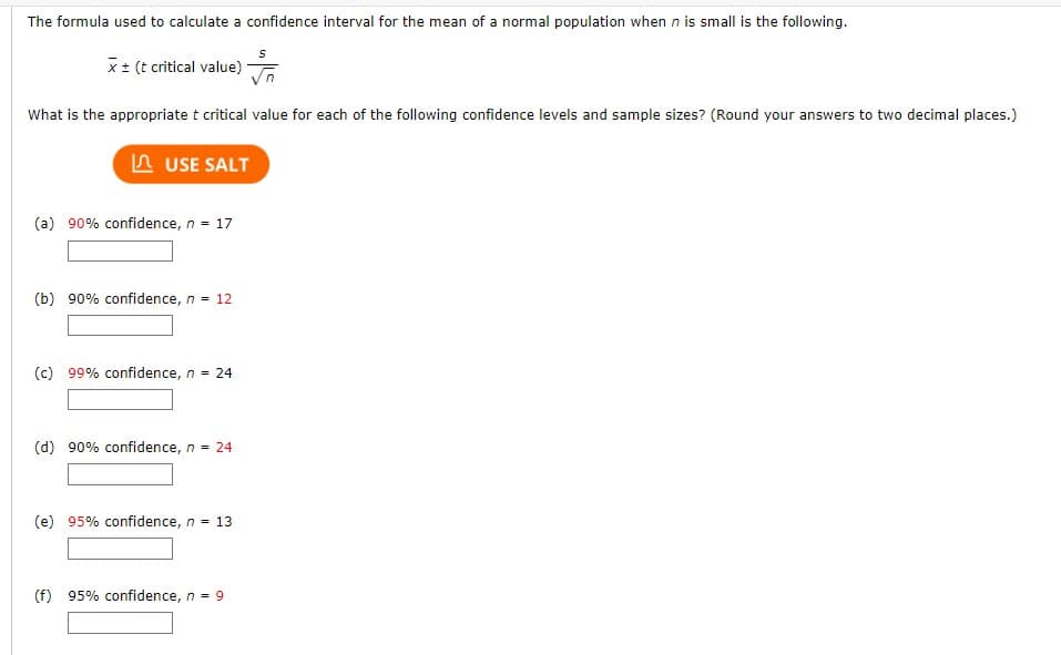 The formula used to calculate a confidence interval for the mean of a normal population when n is small is the following.
x ± (t critical value)
What is the appropriate t critical value for each of the following confidence levels and sample sizes? (Round your answers to two decimal places.)
USE SALT
(a) 90% confidence, n = 17
(b) 90% confidence, n = 12
(c) 99% confidence, n = 24
(d) 90% confidence, n = 24
(e) 95% confidence, n = 13
(f) 95% confidence, n = 9
S