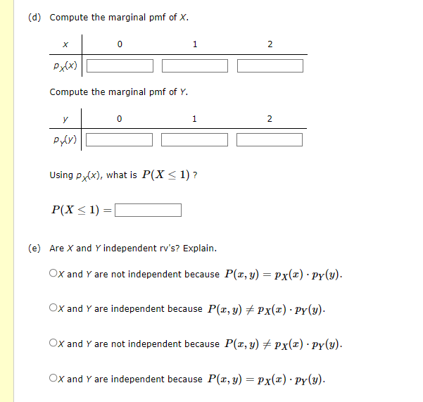 (d) Compute the marginal pmf of X.
X
Px(x)
Compute the marginal pmf of Y.
y
Py(y)
0
P(X ≤ 1):
=
0
1
Using px(x), what is P(X < 1)?
1
2
2
(e) Are X and Y independent rv's? Explain.
OX and Y are not independent because P(x, y) = Px(x) · py(y).
OX and Y are independent because P(x, y) = Px(x) · Py(y).
OX and Y are not independent because P(x, y) #px(x). Py(y).
OX and Y are independent because P(x, y) = px(x) · py(y).