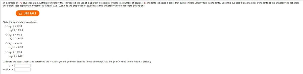 In a sample of 170 students at an Australian university that introduced the use of plagiarism-detection software in a number of courses, 51 students indicated a belief that such software unfairly targets students. Does this suggest that a majority of students at the university do not share
this belief? Test appropriate hypotheses at level 0.05. (Let p be the proportion of students at this university who do not share this belief.)
State the appropriate hypotheses.
O Ho: P > 0.50
H₂: P = 0.50
O Ho: P = 0.50
Ha: p > 0.50
O Ho: P = 0.50
H₂: P < 0.50
USE SALT
O Ho: P = 0.50
H₂: P = 0.50
Calculate the test statistic and determine the P-value. (Round your test statistic to two decimal places and your P-value to four decimal places.)
Z
P-value =