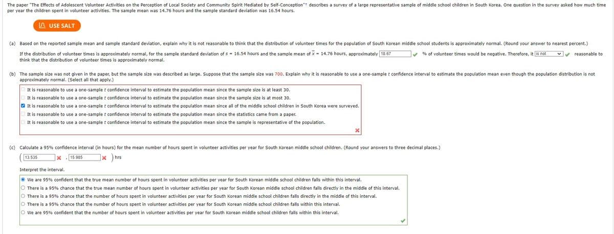 The paper "The Effects of Adolescent Volunteer Activities on the Perception of Local Society and Community Spirit Mediated by Self-Conception"+ describes a survey of a large representative sample of middle school children in South Korea. One question in the survey asked how much time
per year the children spent in volunteer activities. The sample mean was 14.76 hours and the sample standard deviation was 16.54 hours.
USE SALT
(a) Based on the reported sample mean and sample standard deviation, explain why it is not reasonable to think that the distribution of volunteer times for the population of South Korean middle school students is approximately normal. (Round your answer to nearest percent.)
% of volunteer times would be negative. Therefore, it s not
If the distribution of volunteer times is approximately normal, for the sample standard deviation of s = 16.54 hours and the sample mean of x = 14.76 hours, approximately 18.67
think that the distribution of volunteer times is approximately normal.
(b) The sample size was not given in the paper, but the sample size was described as large. Suppose that the sample size was 700. Explain why it is reasonable to use a one-sample t confidence interval to estimate the population mean even though the population distribution is not
approximately normal. (Select all that apply.)
It is reasonable to use a one-sample t confidence interval to estimate the population mean since the sample size is at least 30.
It is reasonable to use a one-sample t confidence interval to estimate the population mean since the sample size is at most 30.
✔It is reasonable to use a
It is reasonable to use a one-sample t confidence interval to estimate the population mean since the statistics came from a paper.
It is reasonable to use a one-sample t confidence interval to estimate the population mean since the sample is representative of the population.
one-sample t confidence interval to estimate the population mean since all of the middle school children in South Korea were surveyed.
x
X
(c) Calculate a 95% confidence interval (in hours) for the mean number of hours spent in volunteer activities per year for South Korean middle school children. (Round your answers to three decimal places.)
13.535
15.985 1x ) hrs
reasonable to
Interpret the interval.
We are 95% confident that the true mean number of hours spent in volunteer activities per year for South Korean middle school children falls within this interval.
O There is a 95% chance that the true mean number of hours spent in volunteer activities per year for South Korean middle school children falls directly in the middle of this interval.
O There is a 95% chance that the number of hours spent in volunteer activities per year for South Korean middle school children falls directly in the middle of this interval.
O There is a 95% chance that the number of hours spent in volunteer activities per year for South Korean middle school children falls within this interval.
O We are 95% confident that the number of hours spent in volunteer activities per year for South Korean middle school children falls within this interval.