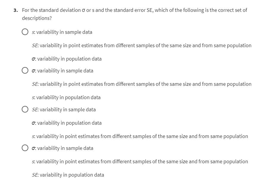3. For the standard deviation o ors and the standard error SE, which of the following is the correct set of
descriptions?
s: variability in sample data
SE: variability in point estimates from different samples of the same size and from same population
o: variability in population data
σ: variability in sample data
SE: variability in point estimates from different samples of the same size and from same population
s: variability in population data
SE: variability in sample data
σ: variability in population data
s: variability in point estimates from different samples of the same size and from same population
σ: variability in sample data
s: variability in point estimates from different samples of the same size and from same population
SE: variability in population data