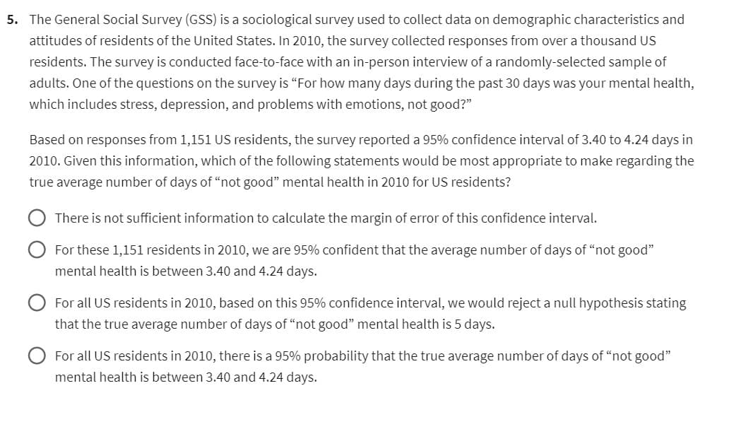 5. The General Social Survey (GSS) is a sociological survey used to collect data on demographic characteristics and
attitudes of residents of the United States. In 2010, the survey collected responses from over a thousand US
residents. The survey is conducted face-to-face with an in-person interview of a randomly-selected sample of
adults. One of the questions on the survey is "For how many days during the past 30 days was your mental health,
which includes stress, depression, and problems with emotions, not good?"
Based on responses from 1,151 US residents, the survey reported a 95% confidence interval of 3.40 to 4.24 days in
2010. Given this information, which of the following statements would be most appropriate to make regarding the
true average number of days of "not good" mental health in 2010 for US residents?
There is not sufficient information to calculate the margin of error of this confidence interval.
For these 1,151 residents in 2010, we are 95% confident that the average number of days of "not good"
mental health is between 3.40 and 4.24 days.
For all US residents in 2010, based on this 95% confidence interval, we would reject a null hypothesis stating
that the true average number of days of "not good" mental health is 5 days.
For all US residents in 2010, there is a 95% probability that the true average number of days of "not good"
mental health is between 3.40 and 4.24 days.