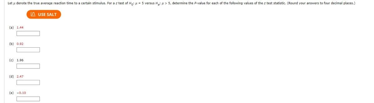 Let u denote the true average reaction time to a certain stimulus. For a z test of Ho: μ = 5 versus H₂: μ> 5, determine the P-value for each of the following values of the z test statistic. (Round your answers to four decimal places.)
(a) 1.44
(b) 0.92
(c) 1.96
(d) 2.47
(e) -0.10
USE SALT