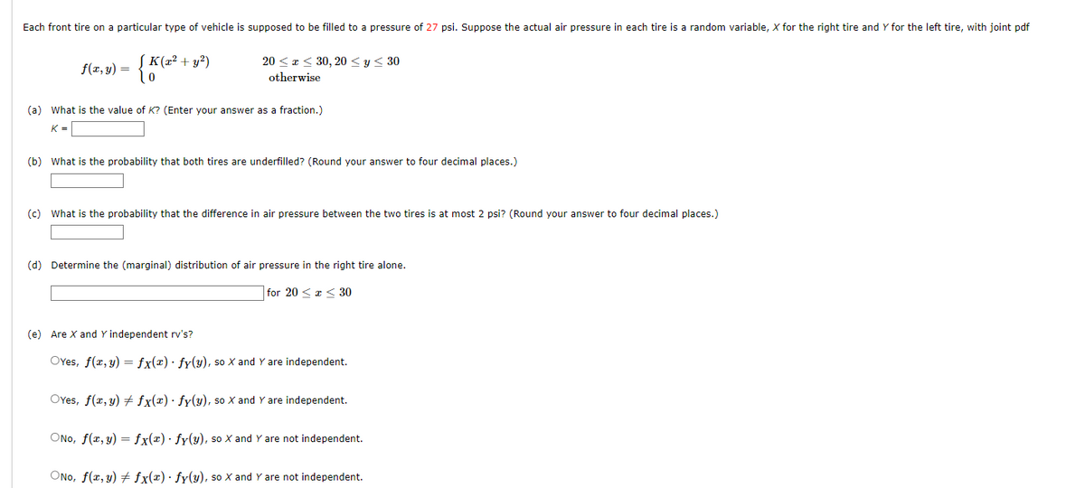 Each front tire on a particular type of vehicle is supposed to be filled to a pressure of 27 psi. Suppose the actual air pressure in each tire is a random variable, X for the right tire and Y for the left tire, with joint pdf
f(x, y) =
K(x² + y²)
{K
0
20≤x≤ 30, 20 ≤ y ≤ 30
otherwise
(a) What is the value of K? (Enter your answer as a fraction.)
K=
(b) What is the probability that both tires are underfilled? (Round your answer to four decimal places.)
(c) What is the probability that the difference in air pressure between the two tires is at most 2 psi? (Round your answer to four decimal places.)
(d) Determine the (marginal) distribution of air pressure in the right tire alone.
for 20 ≤ x ≤ 30
(e) Are X and Y independent rv's?
OYes, f(x, y) = fx(x) · fy(y), so X and Y are independent.
OYes, f(x, y) + fx(x) · fy(y), so X and Y are independent.
ONO, f(x, y) = fx(x) · fy(y), so X and Y are not independent.
ONO, f(x, y) + fx(x) fy(y), so X and Y are not independent.
