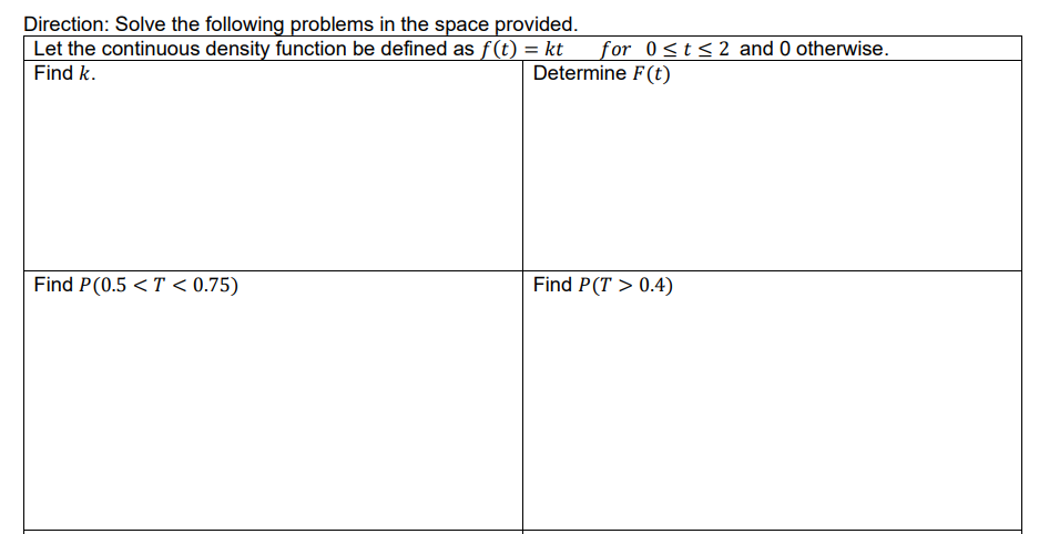 Direction: Solve the following problems in the space provided.
Let the continuous density function be defined as f(t) = kt
Find k.
Find P(0.5 < T < 0.75)
for 0≤t≤2 and 0 otherwise.
Determine F(t)
Find P(T> 0.4)