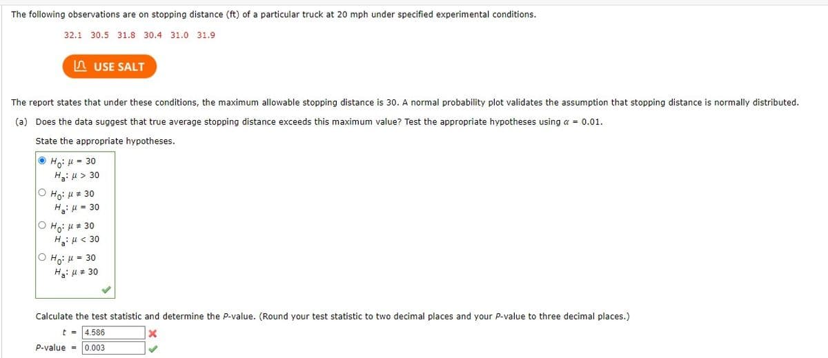 The following observations are on stopping distance (ft) of a particular truck at 20 mph under specified experimental conditions.
32.1 30.5 31.8 30.4 31.0 31.9
USE SALT
The report states that under these conditions, the maximum allowable stopping distance is 30. A normal probability plot validates the assumption that stopping distance is normally distributed.
(a) Does the data suggest that true average stopping distance exceeds this maximum value? Test the appropriate hypotheses using a = 0.01.
State the appropriate hypotheses.
ⒸH: μ = 30
Ha: μ> 30
|Ο Ηγ: μ = 30
H₂: μ = 30
OH: μ = 30
Ha: μ < 30
Ho: μ = 30
H₂: μ = 30
Calculate the test statistic and determine the P-value. (Round your test statistic to two decimal places and your P-value to three decimal places.)
t = 4.586
P-value = 0.003