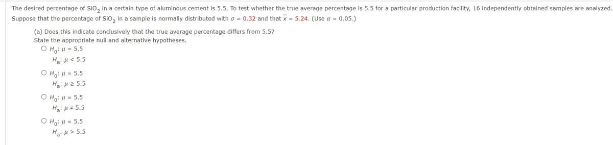 The desired percentage of SiO₂ in a certain type of aluminous cement is 5.5. To test whether the true average percentage is 5.5 for a particular production facility, 16 independently obtained samples are analyzed.
Suppose that the percentage of SiO2 in a sample is normally distributed with = 0.32 and that x = 5.24. (Use α = 0.05.)
(a) Does this indicate conclusively that the true average percentage differs from 5.5?
State the appropriate null and alternative hypotheses.
OH: μ = 5.5
Ha: μ< 5.5
O Ho: μ = 5.5
Ha: μ ≥ 5.5
O Ho: μ = 5.5
H₂:μ # 5.5
O Ho: μ = 5.5
Hg: μ > 5.5