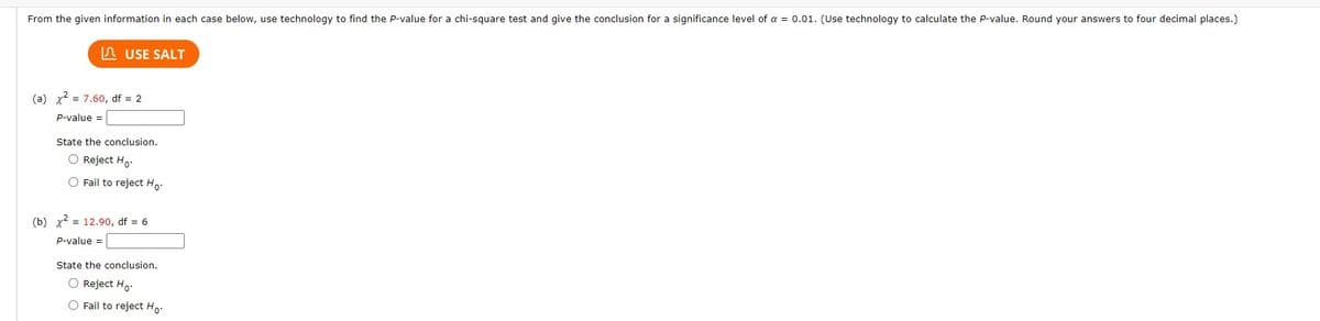 From the given information in each case below, use technology to find the P-value for a chi-square test and give the conclusion for a significance level of a = 0.01. (Use technology to calculate the P-value. Round your answers to four decimal places.)
USE SALT
(a) x² = 7.60, df = 2
P-value =
State the conclusion.
O Reject Ho.
O Fail to reject Ho.
(b) x² = 12.90, df = 6
P-value =
State the conclusion.
O Reject Ho.
O Fail to reject Ho.