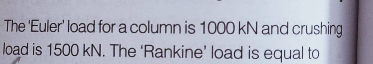 The 'Euler' load for a column is 1000 kN and crushing
load is 1500 kN. The 'Rankine' load is equal to
