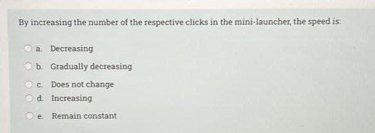 By increasing the number of the respective clicks in the mini-launcher, the speed is:
a. Decreasing
b. Gradually decreasing
C.
Does not change
d Increasing
e.
Remain constant
