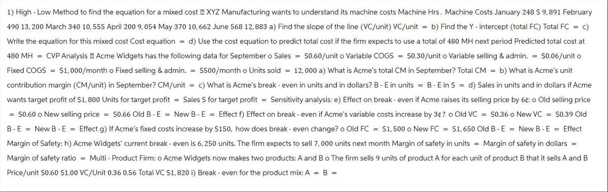 1) High-Low Method to find the equation for a mixed cost XYZ Manufacturing wants to understand its machine costs Machine Hrs. Machine Costs January 248 $ 9,891 February
490 13, 200 March 340 10,555 April 200 9,054 May 370 10,662 June 568 12,883 a) Find the slope of the line (VC/unit) VC/unit = b) Find the Y - intercept (total FC) Total FC = c)
Write the equation for this mixed cost Cost equation = d) Use the cost equation to predict total cost if the firm expects to use a total of 480 MH next period Predicted total cost at
480 MH= CVP Analysis Acme Widgets has the following data for September o Sales = $0.60/unit o Variable COGS = $0.30/unit o Variable selling & admin. = $0.06/unit o
Fixed COGS = $1,000/month o Fixed selling & admin. = $500/month o Units sold = 12,000 a) What is Acme's total CM in September? Total CM = b) What is Acme's unit.
contribution margin (CM/unit) in September? CM/unit c) What is Acme's break - even in units and in dollars? B - E in units = B-E in $ = d) Sales in units and in dollars if Acme
wants target profit of $1,800 Units for target profit = Sales $ for target profit = Sensitivity analysis: e) Effect on break - even if Acme raises its selling price by 6¢: o Old selling price
= $0.60 o New selling price = $0.66 Old B - E = New B-E = Effect f) Effect on break - even if Acme's variable costs increase by 3¢? o Old VC = $0.36 o New VC = $0.39 Old
B-E = New B-E = Effect g) If Acme's fixed costs increase by $150, how does break - even change? o Old FC = $1,500 o New FC = $1,650 Old B-E = New B-E = Effect
Margin of Safety: h) Acme Widgets' current break - even is 6,250 units. The firm expects to sell 7,000 units next month Margin of safety in units = Margin of safety in dollars =
Margin of safety ratio = Multi - Product Firm: o Acme Widgets now makes two products: A and B o The firm sells 9 units of product A for each unit of product B that it sells A and B
Price/unit $0.60 $1.00 VC/Unit 0.36 0.56 Total VC $1,820 i) Break - even for the product mix: A = B =
=