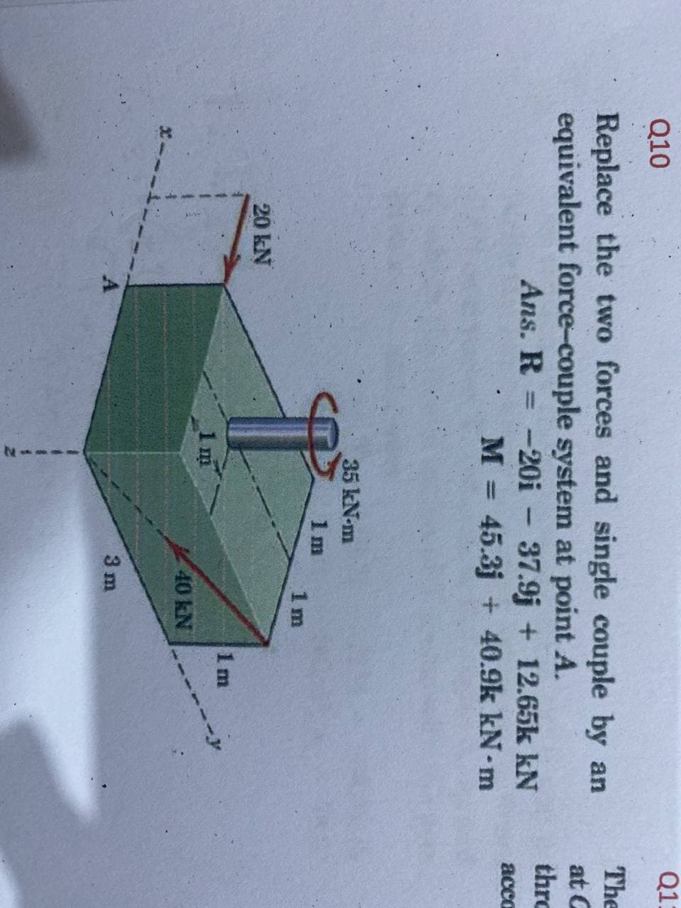 Q1:
Q10
The
Replace the two forces and single couple by an
equivalent force-couple system at point A.
at G
thro
Ans. R = -20i - 37.9j + 12.65k kN
M = 45.3j + 40.9k kN- m
acca
35 kN-m
1m
1 m
20 kN
1 m
1m
40 kN
3 m
A
