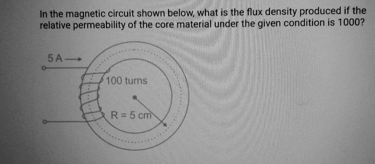 In the magnetic circuit shown below, what is the flux density produced if the
relative permeability of the core material under the given condition is 1000?
5 A->
100 turns
R = 5 cm