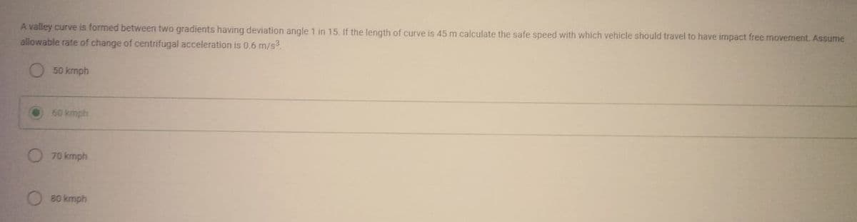 A valley curve is formed between two gradients having deviation angle 1 in 15. If the length of curve is 45 m calculate the safe speed with which vehicle should travel to have impact free movement. Assume
allowable rate of change of centrifugal acceleration is 0.6 m/s³.
50 kmph
60 kmph
70 kmph
80 kmph