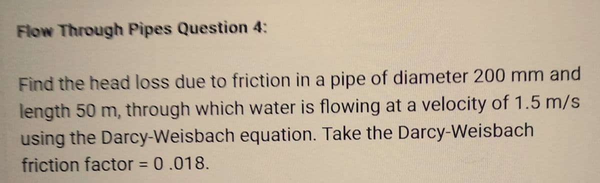 Flow Through Pipes Question 4:
Find the head loss due to friction in a pipe of diameter 200 mm and
length 50 m, through which water is flowing at a velocity of 1.5 m/s
using the Darcy-Weisbach equation. Take the Darcy-Weisbach
friction factor = 0.018.