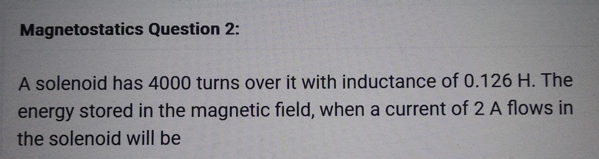 Magnetostatics Question 2:
A solenoid has 4000 turns over it with inductance of 0.126 H. The
energy stored in the magnetic field, when a current of 2 A flows in
the solenoid will be