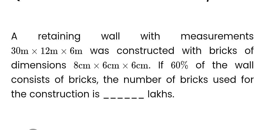 retaining
wall with
measurements
A
30m x 12m x 6m was constructed with bricks of
dimensions 8cm × 6cm × 6cm. If 60% of the wall
consists of bricks, the number of bricks used for
the construction is
lakhs.