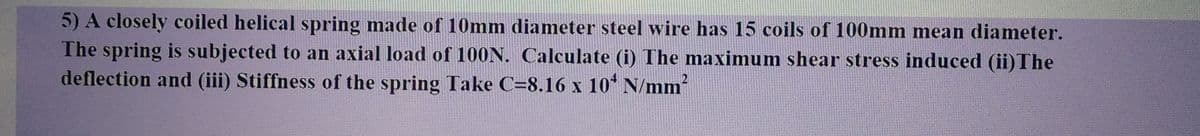 5) A closely coiled helical spring made of 10mm diameter steel wire has 15 coils of 100mm mean diameter.
The spring is subjected to an axial load of 100N. Calculate (i) The maximum shear stress induced (ii) The
deflection and (iii) Stiffness of the spring Take C-8.16 x 10 N/mm²