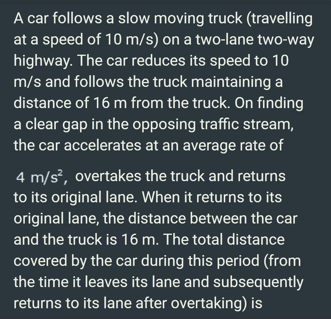 A car follows a slow moving truck (travelling
at a speed of 10 m/s) on a two-lane two-way
highway. The car reduces its speed to 10
m/s and follows the truck maintaining a
distance of 16 m from the truck. On finding
a clear gap in the opposing traffic stream,
the car accelerates at an average rate of
4 m/s², overtakes the truck and returns
to its original lane. When it returns to its
original lane, the distance between the car
and the truck is 16 m. The total distance
covered by the car during this period (from
the time it leaves its lane and subsequently
returns to its lane after overtaking) is